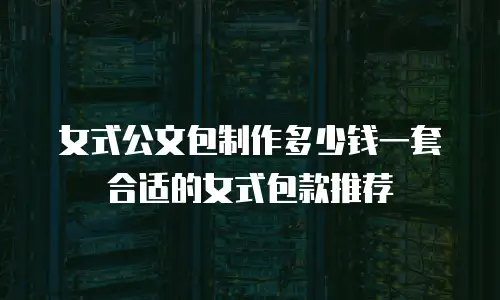 女式公文包制作多少钱一套合适的女式包款推荐
