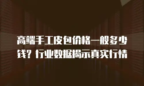 高端手工皮包价格一般多少钱？行业数据揭示真实行情