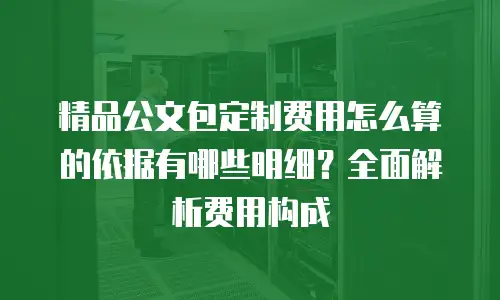 精品公文包定制费用怎么算的依据有哪些明细？全面解析费用构成