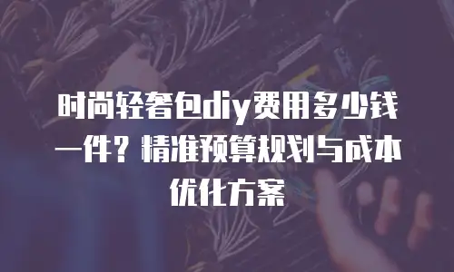 时尚轻奢包diy费用多少钱一件？精准预算规划与成本优化方案