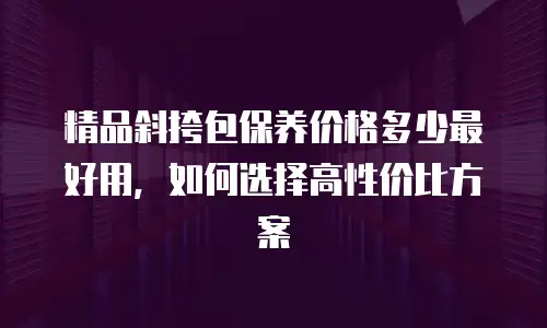 精品斜挎包保养价格多少最好用，如何选择高性价比方案