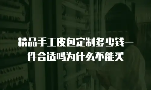 精品手工皮包定制多少钱一件合适吗为什么不能买