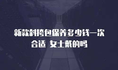 新款斜挎包保养多少钱一次合适 女士戴的吗