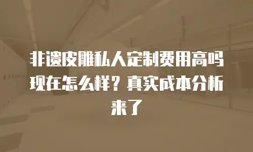 非遗皮雕私人定制费用高吗现在怎么样？真实成本分析来了