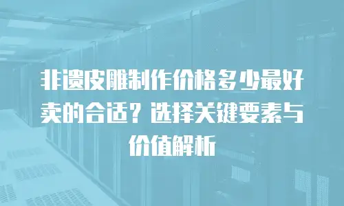 非遗皮雕制作价格多少最好卖的合适？选择关键要素与价值解析