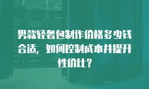 男款轻奢包制作价格多少钱合适，如何控制成本并提升性价比？