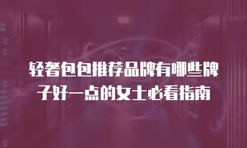 轻奢包包推荐品牌有哪些牌子好一点的女士必看指南