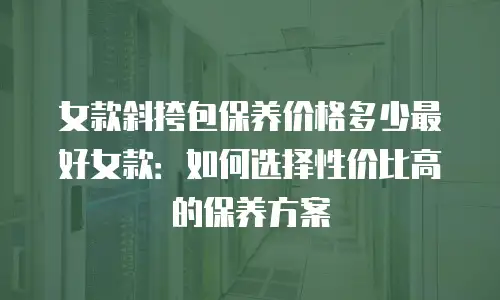 女款斜挎包保养价格多少最好女款：如何选择性价比高的保养方案