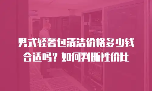 男式轻奢包清洁价格多少钱合适吗？如何判断性价比