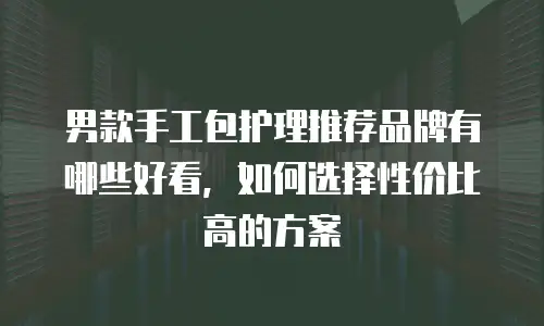 男款手工包护理推荐品牌有哪些好看，如何选择性价比高的方案