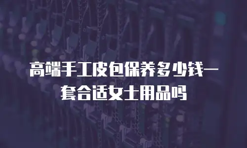 高端手工皮包保养多少钱一套合适女士用品吗