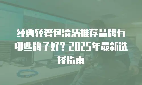 经典轻奢包清洁推荐品牌有哪些牌子好？2025年最新选择指南