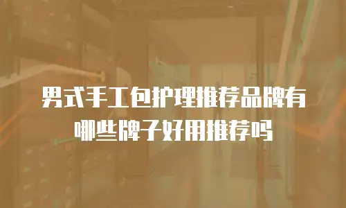 男式手工包护理推荐品牌有哪些牌子好用推荐吗