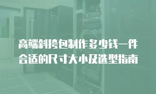 高端斜挎包制作多少钱一件合适的尺寸大小及选型指南
