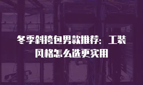 冬季斜挎包男款推荐：工装风格怎么选更实用