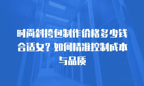 时尚斜挎包制作价格多少钱合适女？如何精准控制成本与品质