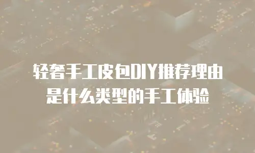 轻奢手工皮包DIY推荐理由是什么类型的手工体验