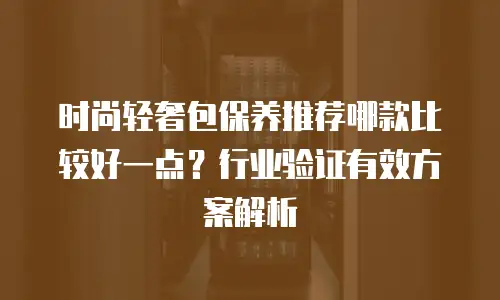 时尚轻奢包保养推荐哪款比较好一点？行业验证有效方案解析