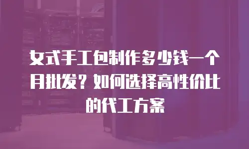 女式手工包制作多少钱一个月批发？如何选择高性价比的代工方案