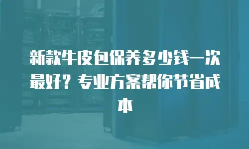 新款牛皮包保养多少钱一次最好？专业方案帮你节省成本