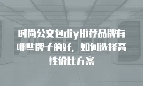 时尚公文包diy推荐品牌有哪些牌子的好，如何选择高性价比方案