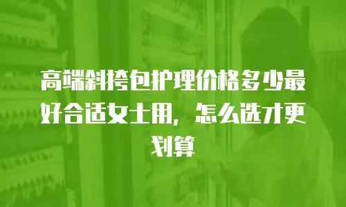 高端斜挎包护理价格多少最好合适女士用，怎么选才更划算