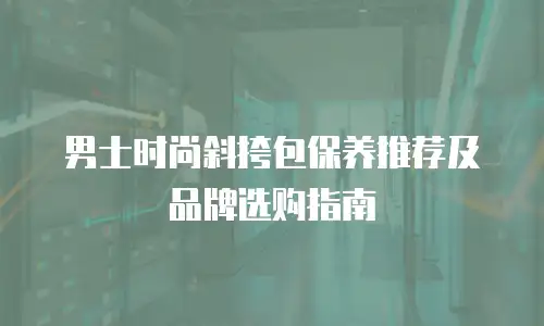 男士时尚斜挎包保养推荐及品牌选购指南