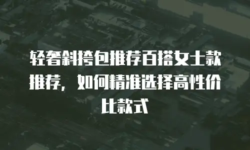 轻奢斜挎包推荐百搭女士款推荐，如何精准选择高性价比款式