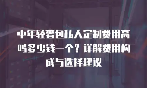 中年轻奢包私人定制费用高吗多少钱一个？详解费用构成与选择建议