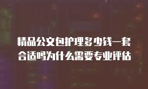 精品公文包护理多少钱一套合适吗为什么需要专业评估