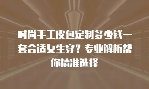 时尚手工皮包定制多少钱一套合适女生穿？专业解析帮你精准选择