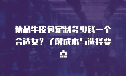 精品牛皮包定制多少钱一个合适女？了解成本与选择要点