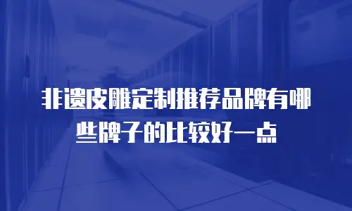 非遗皮雕定制推荐品牌有哪些牌子的比较好一点