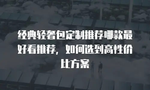 经典轻奢包定制推荐哪款最好看推荐，如何选到高性价比方案