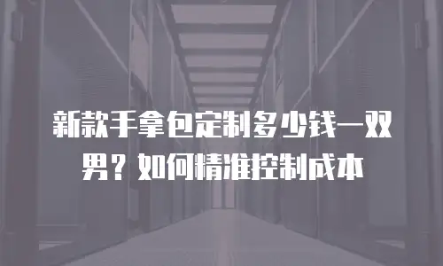 新款手拿包定制多少钱一双男？如何精准控制成本