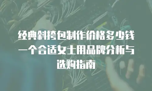 经典斜挎包制作价格多少钱一个合适女士用品牌分析与选购指南