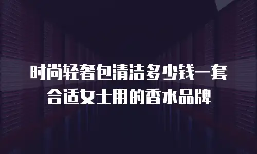 时尚轻奢包清洁多少钱一套合适女士用的香水品牌