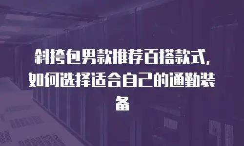 斜挎包男款推荐百搭款式，如何选择适合自己的通勤装备