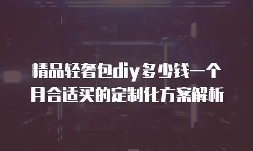 精品轻奢包diy多少钱一个月合适买的定制化方案解析
