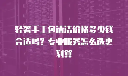 轻奢手工包清洁价格多少钱合适吗？专业服务怎么选更划算