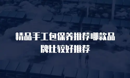 精品手工包保养推荐哪款品牌比较好推荐