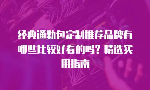 经典通勤包定制推荐品牌有哪些比较好看的吗？精选实用指南