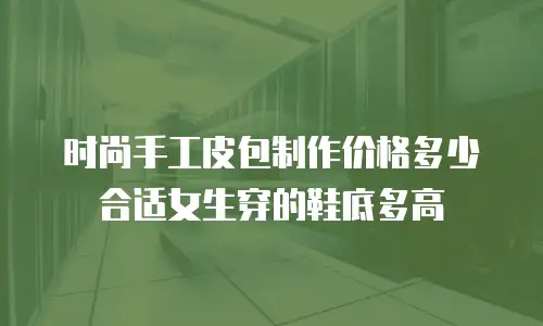 时尚手工皮包制作价格多少合适女生穿的鞋底多高