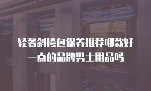 轻奢斜挎包保养推荐哪款好一点的品牌男士用品吗