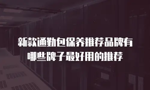 新款通勤包保养推荐品牌有哪些牌子最好用的推荐