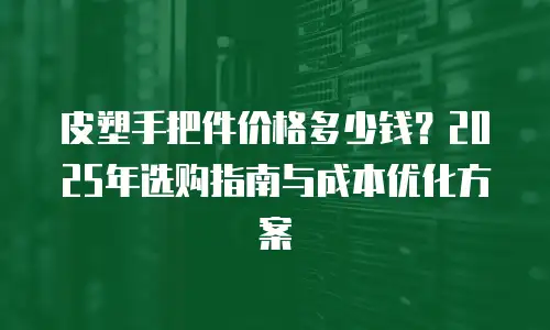皮塑手把件价格多少钱？2025年选购指南与成本优化方案