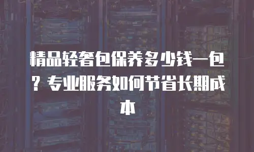 精品轻奢包保养多少钱一包？专业服务如何节省长期成本