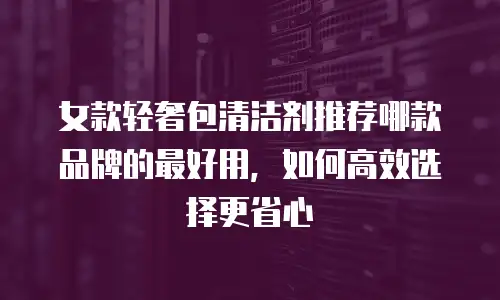 女款轻奢包清洁剂推荐哪款品牌的最好用，如何高效选择更省心