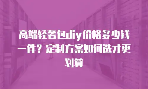 高端轻奢包diy价格多少钱一件？定制方案如何选才更划算