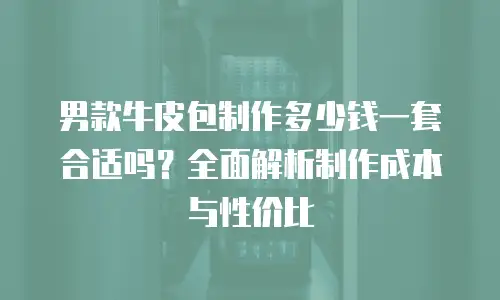 男款牛皮包制作多少钱一套合适吗？全面解析制作成本与性价比